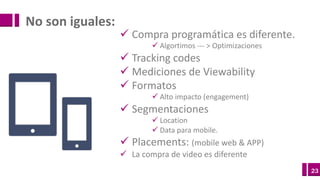 23
ü Compra programática es diferente.
ü Algortimos --- >	Optimizaciones
ü Tracking	codes	
ü Mediciones de	Viewability
ü Formatos
ü Alto	impacto (engagement)
ü Segmentaciones
ü Location
ü Data	para	mobile.
ü Placements:	(mobile	web	&	APP)
ü La	compra de	video	es diferente
No	son	iguales:
 
