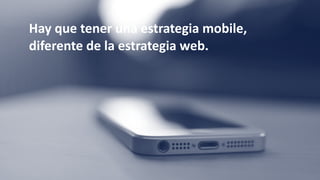 Hay	que	tener	una	estrategia	mobile,	
diferente	de	la	estrategia	web.
 