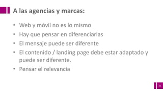31
A	las	agencias	y	marcas:
• Web	y	móvil	no	es	lo	mismo
• Hay	que	pensar	en	diferenciarlas
• El	mensaje	puede	ser	diferente
• El	contenido	/	landing page	debe	estar	adaptado	y	
puede	ser	diferente.
• Pensar	el	relevancia
 