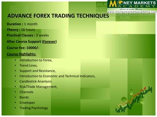 ADVANCE FOREX TRADING TECHNIQUES
Duration : 1 month
Theory : 16 hours
Practical Classes : 3 weeks
After Course Support (Forever)
Course Fee: 10000/-
Course Highlights:
     •   Introduction to Forex,
     •   Trend Lines,
     •   Support and Resistance,
     •   Introduction to Economic and Technical Indicators,
     •   Candlestick Ananlysis
     •   Risk/Trade Management,
     •   Channels
     •   Bands
     •   Envelopes
     •   Trading Psychology
 