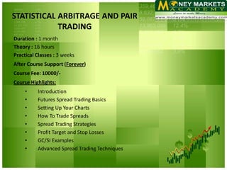 STATISTICAL ARBITRAGE AND PAIR
            TRADING
Duration : 1 month
Theory : 16 hours
Practical Classes : 3 weeks
After Course Support (Forever)
Course Fee: 10000/-
Course Highlights:
     •    Introduction
     •    Futures Spread Trading Basics
     •    Setting Up Your Charts
     •    How To Trade Spreads
     •    Spread Trading Strategies
     •    Profit Target and Stop Losses
     •    GC/SI Examples
     •    Advanced Spread Trading Techniques
 