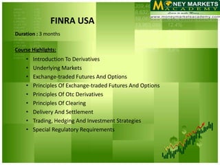 FINRA USA
Duration : 3 months

Course Highlights:
    •   Introduction To Derivatives
    •   Underlying Markets
    •   Exchange-traded Futures And Options
    •   Principles Of Exchange-traded Futures And Options
    •   Principles Of Otc Derivatives
    •   Principles Of Clearing
    •   Delivery And Settlement
    •   Trading, Hedging And Investment Strategies
    •   Special Regulatory Requirements
 