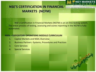 NSE'S CERTIFICATION IN FINANCIAL
           MARKETS (NCFM)

         NSE's Certification in Financial Markets (NCFM) is an on-line testing system.
   The entire process of testing, assessing and scores reporting in the NCFM is fully
   automated.

NSDL – DEPOSITORY OPERATIONS MODULE CURRICULUM
   1. Capital Markets and NSDL Overview
   2. Business Partners -Systems, Procedures and Practices
   3. Core Services
   4. Special Services
 