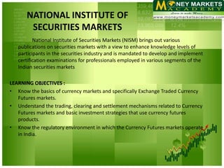 NATIONAL INSTITUTE OF
        SECURITIES MARKETS
          National Institute of Securities Markets (NISM) brings out various
   publications on securities markets with a view to enhance knowledge levels of
   participants in the securities industry and is mandated to develop and implement
   certification examinations for professionals employed in various segments of the
   Indian securities markets

LEARNING OBJECTIVES :
• Know the basics of currency markets and specifically Exchange Traded Currency
   Futures markets.
• Understand the trading, clearing and settlement mechanisms related to Currency
   Futures markets and basic investment strategies that use currency futures
   products.
• Know the regulatory environment in which the Currency Futures markets operate
   in India.
 