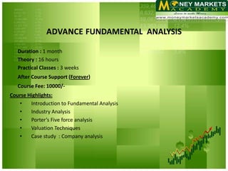 FUNDAMENTAL ANALYSIS

   Duration : 1 month
   Theory : 16 hours
   Practical Classes : 3 weeks
   After Course Support (Forever)
   Course Fee: 10000/-
Course Highlights:
   •    Introduction to Fundamental Analysis
   •    Industry Analysis
   •    Porter’s Five force analysis
   •    Valuation Techniques
   •    Case study : Company analysis
 