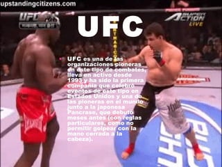 UFC
• UFC es una de las
  organizaciones pioneras
  en este tipo de combates,
  lleva en activo desde
  1993 y ha sido la primera
  compañía que celebró
  eventos de este tipo en
  Estados Unidos y una de
  las pioneras en el mundo
  junto a la japonesa
  Pancrase, que debutó
  meses antes (con reglas
  particulares, como no
  permitir golpear con la
  mano cerrada a la
  cabeza).
 