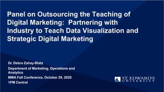 Panel on Outsourcing the Teaching of
Digital Marketing: Partnering with
Industry to Teach Data Visualization and
Strategic Digital Marketing
Dr. Debra Zahay-Blatz
Department of Marketing, Operations and
Analytics
MMA Fall Conference, October 29, 2020
1PM Central
 