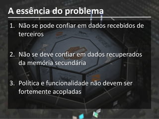 A essência do problema
1. Não se pode confiar em dados recebidos de
   terceiros

2. Não se deve confiar em dados recuperados
   da memória secundária

3. Política e funcionalidade não devem ser
   fortemente acopladas
 