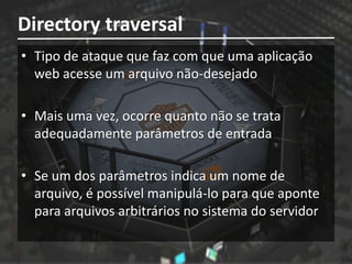 Directory traversal
• Tipo de ataque que faz com que uma aplicação
  web acesse um arquivo não-desejado

• Mais uma vez, ocorre quanto não se trata
  adequadamente parâmetros de entrada

• Se um dos parâmetros indica um nome de
  arquivo, é possível manipulá-lo para que aponte
  para arquivos arbitrários no sistema do servidor
 