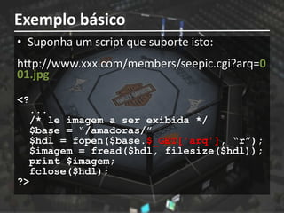 Exemplo básico
• Suponha um script que suporte isto:
http://www.xxx.com/members/seepic.cgi?arq=0
01.jpg
<?
  ...
  /* le imagem a ser exibida */
  $base = “/amadoras/”
  $hdl = fopen($base.$_GET['arq'], “r”);
  $imagem = fread($hdl, filesize($hdl));
  print $imagem;
  fclose($hdl);
?>
 