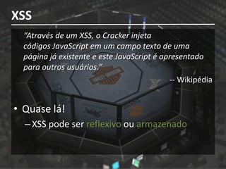 XSS
  “Através de um XSS, o Cracker injeta
  códigos JavaScript em um campo texto de uma
  página já existente e este JavaScript é apresentado
  para outros usuários.”
                                            -- Wikipédia


• Quase lá!
  – XSS pode ser reflexivo ou armazenado
 