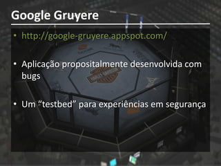 Google Gruyere
• http://google-gruyere.appspot.com/

• Aplicação propositalmente desenvolvida com
  bugs

• Um “testbed” para experiências em segurança
 