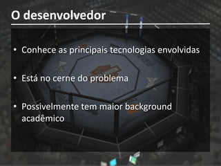 O desenvolvedor

• Conhece as principais tecnologias envolvidas

• Está no cerne do problema

• Possivelmente tem maior background
  acadêmico
 