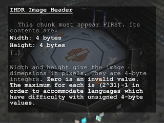 IHDR Image Header

  This chunk must appear FIRST. Its
contents are:
Width: 4 bytes
Height: 4 bytes
[…]

Width and height give the image
dimensions in pixels. They are 4-byte
integers. Zero is an invalid value.
The maximum for each is (2^31)-1 in
order to accommodate languages which
have difficulty with unsigned 4-byte
values.
 