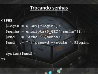 Trocando senhas

<?PHP
  $login =   $_GET[“login”];
  $senha =   encripta($_GET[“senha”]);
  $cmd   =   “echo ”.$senha;
  $cmd .=    “ | passwd –-stdin ”.$login;

  system($cmd);
?>
 