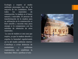 Ecología y respeto al medio
ambiente preocupan hoy día a la
mayoría de los ciudadanos. Entre
todos
los
materiales
de
construcción, la madera es el único
natural y renovable. El proceso de
transformación de la madera para
su utilización en la construcción es
bien sencillo y necesita muy poca
energía si lo comparamos con los
métodos de obtención de otros
materiales.
La casa de madera es una casa que
respira, ya que la madera absorbe y
expulsa la humedad regularizando
así la del medio ambiente interior.
Contribuye a evitar dolencias de
reumatismo
y
problemas
respiratorios, por estabilizar la
humedad, filtrar y purificar el aire.

 