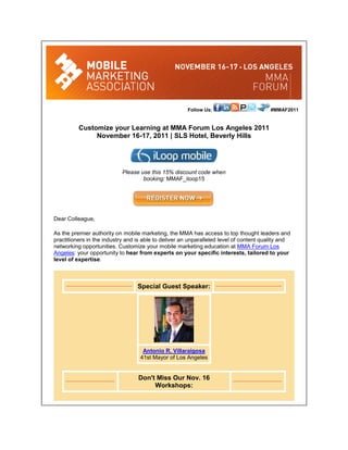 Follow Us:                        #MMAF2011


          Customize your Learning at MMA Forum Los Angeles 2011
               November 16-17, 2011 | SLS Hotel, Beverly Hills




                            Please use this 15% discount code when
                                    booking: MMAF_iloop15




Dear Colleague,

As the premier authority on mobile marketing, the MMA has access to top thought leaders and
practitioners in the industry and is able to deliver an unparalleled level of content quality and
networking opportunities. Customize your mobile marketing education at MMA Forum Los
Angeles: your opportunity to hear from experts on your specific interests, tailored to your
level of expertise.



                                  Special Guest Speaker:




                                    Antonio R. Villaraigosa
                                   41st Mayor of Los Angeles


                                  Don't Miss Our Nov. 16
                                       Workshops:
 