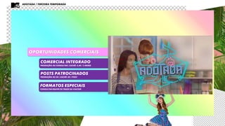 ADOTADA / TERCEIRA TEMPORADA
Oportunidades comerciais
Comercial integrado
produção: R$ CONSULTAR | Cachê: 4,4k / 3 meses
Posts patrocinados
produção: R$ 2k | Cachê: 2k / post
FORMATOS ESPECIAIS
consultar equipe de trade da viacom
 