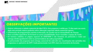 ADOTADA / TERCEIRA TEMPORADA
Observações importantes
• Valores referentes a tabela comercial de Abril 2016. Esta proposta é valida por 15 dias após seu envio.
Após este período valores poderão sofrer alteração seguindo tabela comercial vigente.
• Informações de programação sujeitas à alteração, de acordo com as necessidades da Viacom.
• Para consultas específicas de formato ou outras possibilidades, favor consultar a equipe de Trade.
• Os banners exibidos na página especial de ADOTADA 3 são formatos de patrocínio e terão sua
entrega divida igualmente entre os patrocinadores de cada propriedade.
• O patrocinador do programa terá entrega comercial de mid-rolls nas visualizações dos episódios dos
programas no aplicativo da MTV. Cada patrocinador terá 20% share do inventário do formato.
 