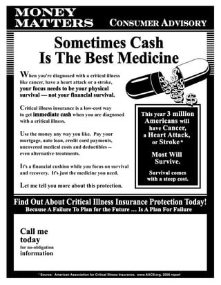 MONEY
MATTERS                                               consumer advisory

             Sometimes Cash
          Is The Best Medicine
 When you're diagnosed with a critical illness
 like cancer, have a heart attack or a stroke,
 your focus needs to be your physical
 survival — not your financial survival.

 Critical illness insurance is a low-cost way
 to get immediate cash when you are diagnosed                             This year 3 million
 with a critical illness.                                                  Americans will
                                                                             have Cancer,
 Use the money any way you like.   Pay your                                a Heart Attack,
 mortgage, auto loan, credit card payments,                                   or Stroke *
 uncovered medical costs and deductibles --
 even alternative treatments.                                                   Most Will
                                                                                 Survive.
 It's a financial cushion while you focus on survival
 and recovery. It's just the medicine you need.                                Survival comes
                                                                              with a steep cost.
 Let me tell you more about this protection.

Find Out About Critical Illness Insurance Protection Today!
   Because A Failure To Plan for the Future … Is A Plan For Failure


 Call me
 today
 for no-obligation
 information


          * Source: American Association for Critical Illness Insurance, www.AACII.org, 2009 report
 