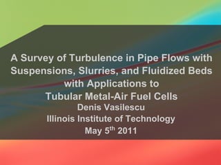 A Survey of Turbulence in Pipe Flows with
Suspensions, Slurries, and Fluidized Beds
with Applications to
Tubular Metal-Air Fuel Cells
Denis Vasilescu
Illinois Institute of Technology
May 5th
2011
 