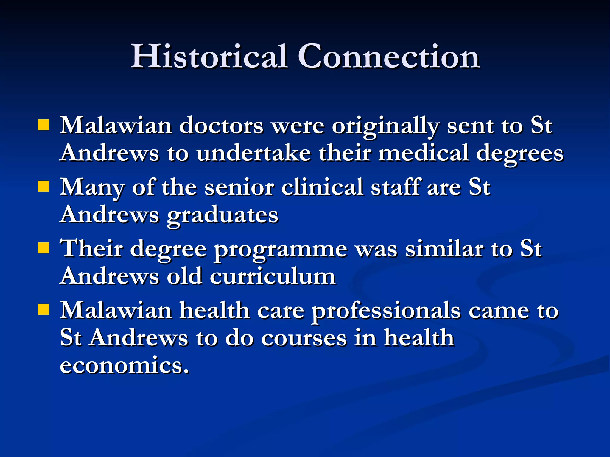 Historical Connection Malawian doctors were originally sent to St Andrews to undertake their medical degrees Many of the senior clinical staff are St Andrews graduates Their degree programme was similar to St Andrews old curriculum Malawian health care professionals came to  St Andrews to do courses in health economics.  