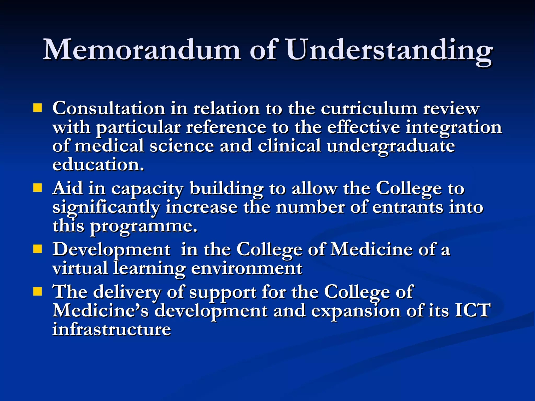 Memorandum of Understanding Consultation in relation to the curriculum review with particular reference to the effective integration of medical science and clinical undergraduate education.  Aid in capacity building to allow the College to significantly increase the number of entrants into this programme. Development  in the College of Medicine of a virtual learning environment  The delivery of support for the College of Medicine’s development and expansion of its ICT infrastructure 