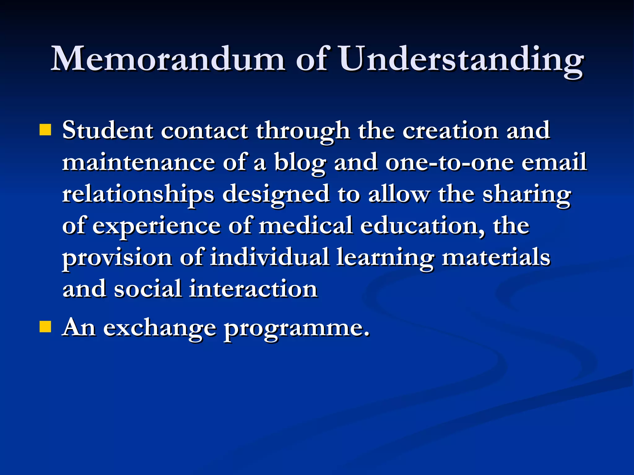 Memorandum of Understanding Student contact through the creation and maintenance of a blog and one-to-one email relationships designed to allow the sharing of experience of medical education, the provision of individual learning materials and social interaction An exchange programme. 