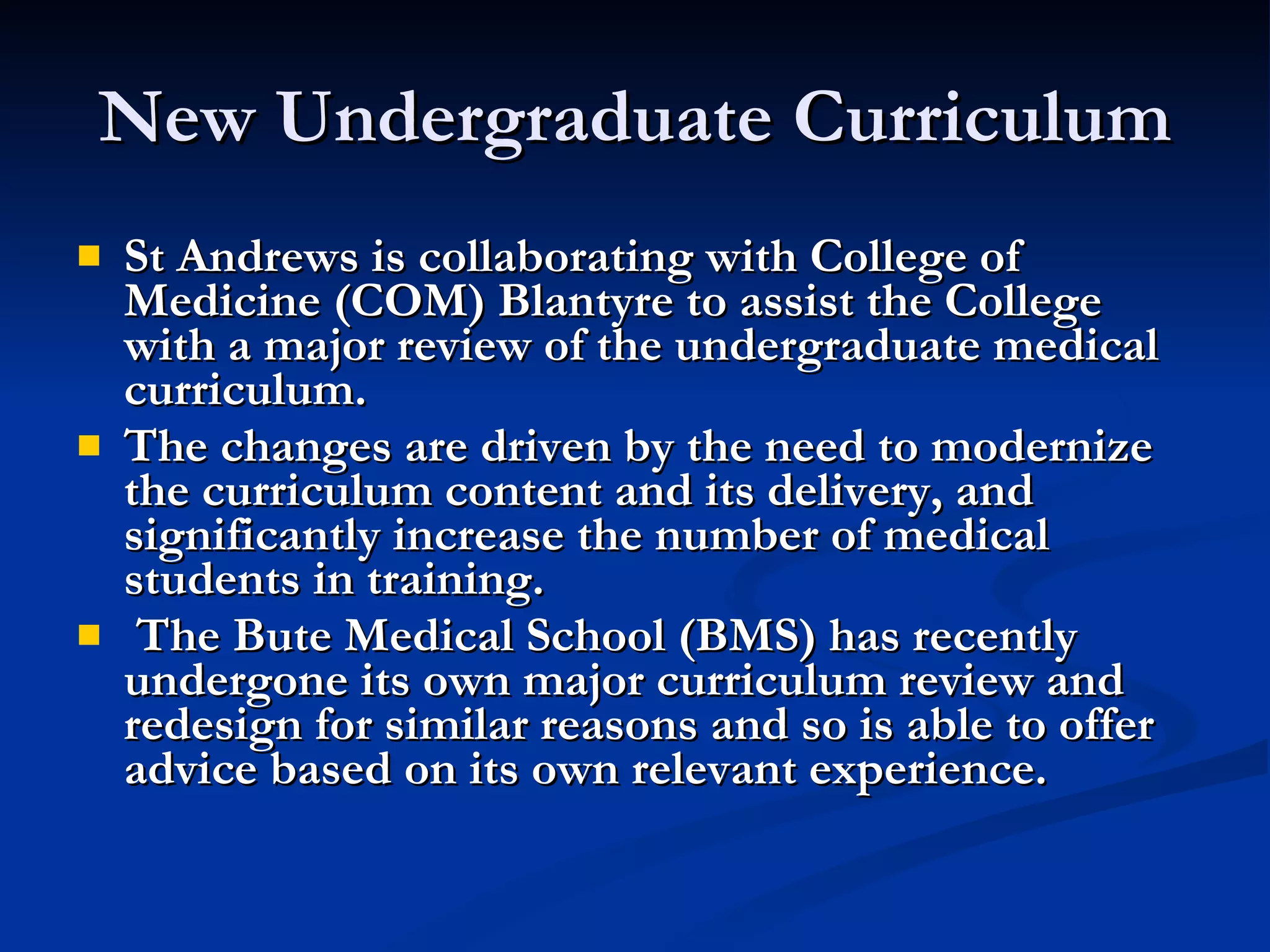 New Undergraduate Curriculum St Andrews is collaborating with College of Medicine (COM) Blantyre to assist the College with a major review of the undergraduate medical curriculum.  The changes are driven by the need to modernize the curriculum content and its delivery, and significantly increase the number of medical students in training.  The Bute Medical School (BMS) has recently undergone its own major curriculum review and redesign for similar reasons and so is able to offer advice based on its own relevant experience.  