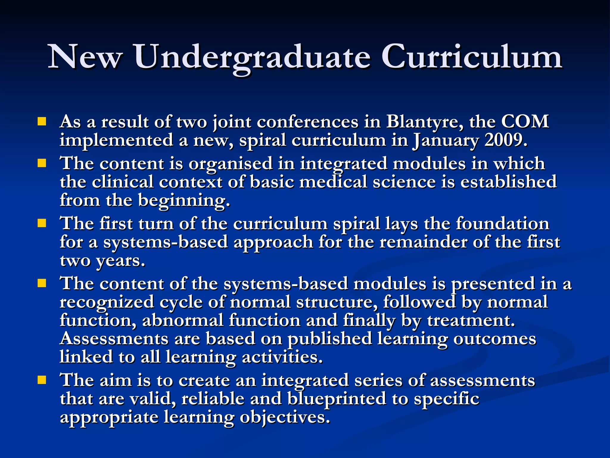 New Undergraduate Curriculum As a result of two joint conferences in Blantyre, the COM implemented a new, spiral curriculum in January 2009.  The content is organised in integrated modules in which the clinical context of basic medical science is established from the beginning.  The first turn of the curriculum spiral lays the foundation for a systems-based approach for the remainder of the first two years.  The content of the systems-based modules is presented in a recognized cycle of normal structure, followed by normal function, abnormal function and finally by treatment.  Assessments are based on published learning outcomes linked to all learning activities.  The aim is to create an integrated series of assessments that are valid, reliable and blueprinted to specific appropriate learning objectives.   