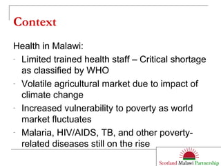 Context Health in Malawi: Limited trained health staff – Critical shortage as classified by WHO Volatile agricultural market due to impact of climate change Increased vulnerability to poverty as world market fluctuates Malaria, HIV/AIDS, TB, and other poverty-related diseases still on the rise 