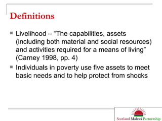 Definitions Livelihood – “The capabilities, assets (including both material and social resources) and activities required for a means of living” (Carney 1998, pp. 4) Individuals in poverty use five assets to meet basic needs and to help protect from shocks 