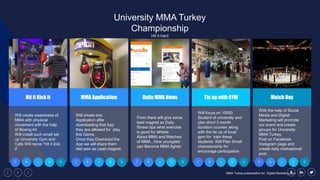 1 MMA Turkey presentation for Digital Marketing plan
Will create awareness of
MMA with physical
movement with the help
of Boxing kit.
Will install such small set
up University Gym and
Café Will name “Hit it kick
it”
Hit it Kick it
C b c U G
Will create one
Application after
downloading that App
they are allowed for play
this Game.
Once they Download the
App we will share them
diet plan as Lead magnet.
C b c U G
From there will give some
lead magnet as Daily
fitness tips what exercise
is good for athlete .
About MMA and Matches
of MMA , How youngster
can Become MMA fighter
Daily MMA News
C b c U G
Will focus on 10000
Student of university and
plan short 3 month
duration courses along
with the tie up of local
gym for train these
students. Will Plan Small
championship for
encourage participation
Tie up with GYM
C b c U G
With the help of Social
Media and Digital
Marketing will promote
our event and create
groups for University
MMA Turkey.
Post on Facebook,
Instagram page and
create daily motivational
post.
Match Day
C b c U G
University MMA Turkey
Championship
Hit it hard
MMA Application
 