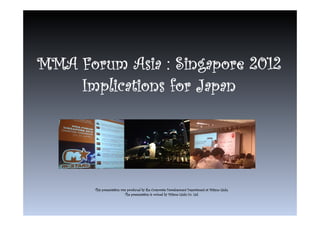 MMA Forum Asia : Singapore 2012
    Implications for Japan




       This presentation was produced by the Corporate Development Department at Mitsue-Links.
                           The presentation is owned by Mitsue-Links Co. Ltd.
 