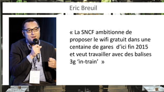 Eric Breuil 
« La SNCF ambitionne de proposer le wifi gratuit dans une centaine de gares d’ici fin 2015 et veut travailler avec des balises 3g ‘in-train’ »  