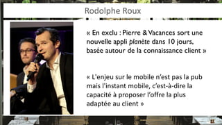 Rodolphe Roux 
« En exclu : Pierre & Vacances sort une nouvelle appli planète dans 10 jours, basée autour de la connaissance client » 
« L'enjeu sur le mobile n’est pas la pub mais l'instant mobile, c’est-à-dire la capacité à proposer l’offre la plus adaptée au client »  