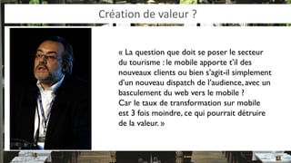 Création de valeur ? 
« La question que doit se poser le secteur du tourisme : le mobile apporte t’il des nouveaux clients ou bien s’agit-il simplement d’un nouveau dispatch de l’audience, avec un basculement du web vers le mobile ? 
Car le taux de transformation sur mobile est 3 fois moindre, ce qui pourrait détruire de la valeur. »  
