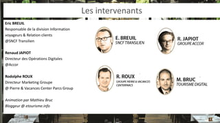 Les intervenants 
Eric BREUIL 
Responsable de la division Information 
voyageurs & Relation clients 
@SNCF Transilien 
Renaud JAPIOT 
Directeur des Opérations Digitales 
@Accor 
Rodolphe ROUX 
Directeur Marketing Groupe 
@ Pierre & Vacances Center Parcs Group 
Animation par Mathieu Bruc 
Bloggeur @ etourisme.info  