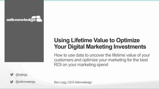 How to use data to uncover the lifetime value of your
customers and optimize your marketing for the best
ROI on your marketing spend
Ben Legg, CEOAdknowledge
Using Lifetime Value to Optimize
Your Digital Marketing Investments
@bglegg
@adknowledge
 