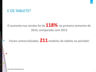 Copyright©2013TheNielsenCompany.Confidentialandproprietary.
5
E OS TABLETS?
O aumento nas vendas foi de 118% no primeiro semestre de
2014, comparado com 2013
Foram comercializados 211modelos de tablets no período!
Fonte: Nielsen Mobile Retail Index
 