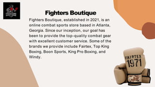 Fighters Boutique, established in 2021, is an
online combat sports store based in Atlanta,
Georgia. Since our inception, our goal has
been to provide the top-quality combat gear
with excellent customer service. Some of the
brands we provide include Fairtex, Top King
Boxing, Boon Sports, King Pro Boxing, and
Windy.
Fighters Boutique
 