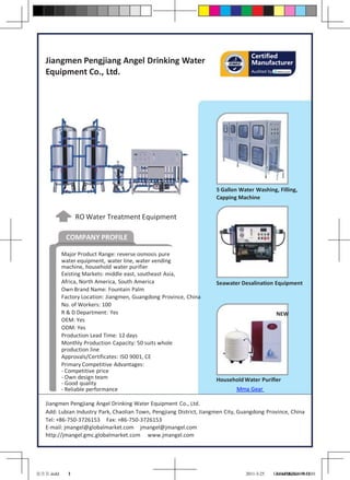 Certified
   Jiangmen Pengjiang Angel Drinking Water                                          Manufacturer
   Equipment Co., Ltd.                                                              Audited by




                                                                      5 Gallon Water Washing, Filling,
                                                                      Capping Machine


                 RO Water Treatment Equipment

            COMPANY PROFILE

           Major Product Range: reverse osmosis pure
           water equipment, water line, water vending
           machine, household water purifier
           Existing Markets: middle east, southeast Asia,
           Africa, North America, South America                       Seawater Desalination Equipment
           Own Brand Name: Fountain Palm
           Factory Location: Jiangmen, Guangdong Province, China
           No. of Workers: 100
           R & D Department: Yes                                                                  NEW
           OEM: Yes
           ODM: Yes
           Production Lead Time: 12 days
           Monthly Production Capacity: 50 suits whole
           production line
           Approvals/Certificates: ISO 9001, CE
           Primary Competitive Advantages:
           - Competitive price
           - Own design team                                          Household Water Purifier
           - Good quality
           - Reliable performance                                             Mma Gear

   Jiangmen Pengjiang Angel Drinking Water Equipment Co., Ltd.
   Add: Lubian Industry Park, Chaolian Town, Pengjiang District, Jiangmen City, Guangdong Province, China
   Tel: +86-750-3726153 Fax: +86-750-3726153
   E-mail: jmangel@globalmarket.com jmangel@jmangel.com
   http://jmangel.gmc.globalmarket.com www.jmangel.com




安吉尔.indd     1
             3                                                                   2011-3-25       GlobalMarket 10:52:01
                                                                                                  14:44:082010-9-16
 