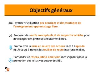 Objectifs généraux 
Favoriser l‘utilisation des principes et des stratégies de 
l'enseignement‐apprentissage libre. 
Proposer des outils conceptuels et de support à la tâche pour 
développer des pratiques éducatives libres. 
Promouvoir la mise en oeuvre des actions liées à l’agenda 
REL/PEL‐AL à travers les feuilles de route institutionnelles. 
Consolider un réseau latino‐américain d’enseignants pour la 
promotion des initiatives autour des REL. 
 
