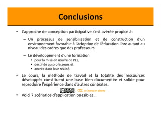 Conclusions 
• L’approche de conception participative s’est avérée propice à: 
– Un processus de sensibilisation et de construction d’un 
environnement favorable à l’adoption de l’éducation libre autant au 
niveau des cadres que des professeurs. 
– Le développement d’une formation 
• pour la mise en oeuvre de PEL, 
• destinée au professeurs et 
• ancrée dans leur réalité. 
• Le cours, la méthode de travail et la totalité des ressources 
développés constituent une base bien documentée et solide pour 
reproduire l’expérience dans d’autres contextes. 
• Voici 7 scénarios d’application possibles… 
 