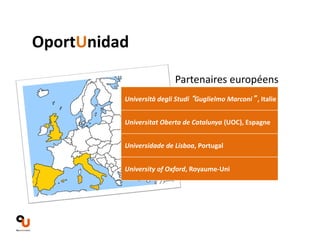 Partenaires européens 
OportUnidad 
Università degli Studi “Guglielmo Marconi” , Italie 
Universitat Oberta de Catalunya (UOC), Espagne 
Universidade de Lisboa, Portugal 
University of Oxford, Royaume‐Uni 
 