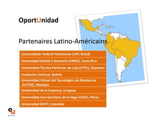 OportUnidad 
Partenaires Latino‐Américains 
Universidade Federal Fluminense (UFF, Brésil) 
Universidad Estatal a Distancia (UNED), Costa Rica 
Universidad Técnica Particular de Loja (UTPL), Équateur 
Fundación Uvirtual, Bolivie 
Universidad Virtual del Tecnológico de Monterrey 
(UVTM), Mexique 
Universidad de la Empresa, Uruguay 
Universidad Inca Garcilaso de la Vega (UIGV), Pérou 
Universidad EAFIT, Colombie 
 