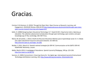 Gracias.
Cormier, D. & Siemens, G. (2010). Through the Open Door: Open Courses as Research, Learning, and , , ( ) g p p , g,
Engagement. EDUCAUSE Review, 45(4),30‐39 http://www.educause.edu/ero/article/through‐open‐door‐
open‐courses‐research‐learning‐and‐engagement
Kahle, D. (2008) Designing Open Educational Technology. En T. Ilyoshi & M.S. Vijay Kumar (eds.), Opening up 
d i Th ll i d f d i h h h l deducation: The collective advancement of education through open technology, open content, and open 
knowledge (pp 27‐45), Cambridge, MA: MIT Press.
Maina, M. & Guàrdia, L. (2012). Diseño de Recursos Educativos Abiertos para el aprendizaje social. En  A. Okada
(ed.) Open educational resources and social networks. UK: KMI‐OU.(ed.) Open educational resources and social networks. UK: KMI OU. 
http://oer.kmi.open.ac.uk/?page_id=2281
Mulder, F. (2011, March 4). Towards national strategies for OER HE. Communication at the EADTU OER‐HE 
Stakeholder Workshop, Leuven.
Weller, Martin (2011). A pedagogy of abundance. Spanish Journal of Pedagogy, 249 pp. 223–236. 
http://oro.open.ac.uk/28774/
Siemens, G. (2005) Connectivism: A learning theory for  the digital age. International Journal of Instructional 
Technology and Distance Learning, 2(1), http://www.itdl.org/Journal/Jan_05/article01.htm
 