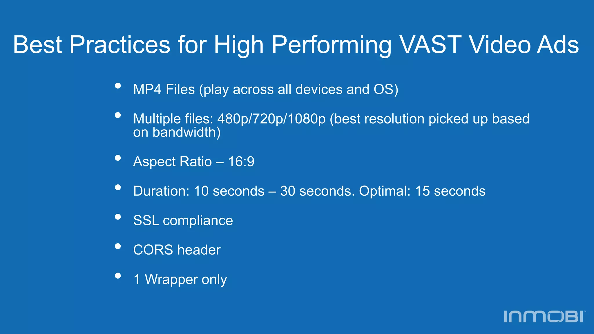 Best Practices for High Performing VAST Video Ads
• MP4 Files (play across all devices and OS)
• Multiple files: 480p/720p/1080p (best resolution picked up based
on bandwidth)
• Aspect Ratio – 16:9
• Duration: 10 seconds – 30 seconds. Optimal: 15 seconds
• SSL compliance
• CORS header
• 1 Wrapper only
 