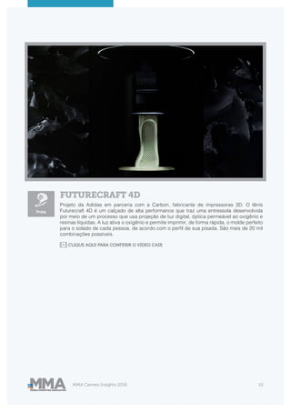 MMA Cannes Insights 2018 10
FUTURECRAFT 4D
Projeto da Adidas em parceria com a Carbon, fabricante de impressoras 3D. O tênis
Futurecraft 4D é um calçado de alta performance que traz uma entressola desenvolvida
por meio de um processo que usa projeção de luz digital, óptica permeável ao oxigênio e
resinas líquidas. A luz ativa o oxigênio e permite imprimir, de forma rápida, o molde perfeito
para o solado de cada pessoa, de acordo com o perfil de sua pisada. São mais de 20 mil
combinações possíveis.
Prata
CLIQUE AQUI PARA CONFERIR O VIDEO CASE
 
