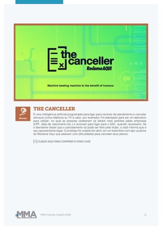 MMA Cannes Insights 2018 11
THE CANCELLER
É uma inteligência artificial programada para ligar para centrais de atendimento e cancelar
serviços (como telefonia ou TV a cabo, por exemplo). Foi planejado para ser um aplicativo
para celular, no qual as pessoas cadastram os dados mais pedidos pelas empresas
(CPF, data de nascimento etc.) e acionam para ligar para o SAC. quando necessário. Se
o atendente disser que o cancelamento só pode ser feito pelo titular, o robô informa que é
seu representante legal. O protótipo foi rodado em abril, em um teste feito com dez usuários
do Reclame Aqui que estavam com dificuldades para cancelar seus planos.
Bronze
CLIQUE AQUI PARA CONFERIR O VIDEO CASE
 